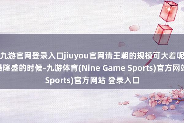 九游官网登录入口jiuyou官网清王朝的规模可大着呢：清朝在最隆盛的时候-九游体育(Nine Game Sports)官方网站 登录入口