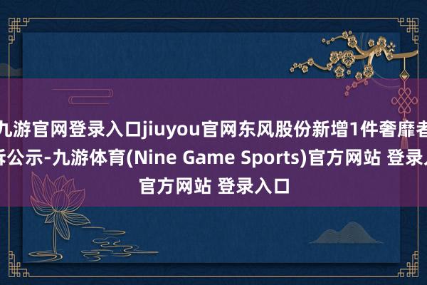 九游官网登录入口jiuyou官网东风股份新增1件奢靡者投诉公示-九游体育(Nine Game Sports)官方网站 登录入口
