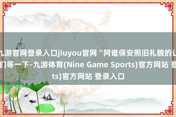 九游官网登录入口jiuyou官网“阿谁保安照旧礼貌的让张蕾他们等一下-九游体育(Nine Game Sports)官方网站 登录入口