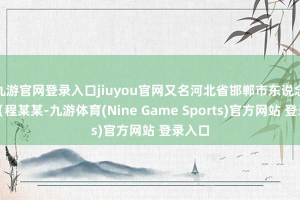 九游官网登录入口jiuyou官网又名河北省邯郸市东说念主员(程某某-九游体育(Nine Game Sports)官方网站 登录入口