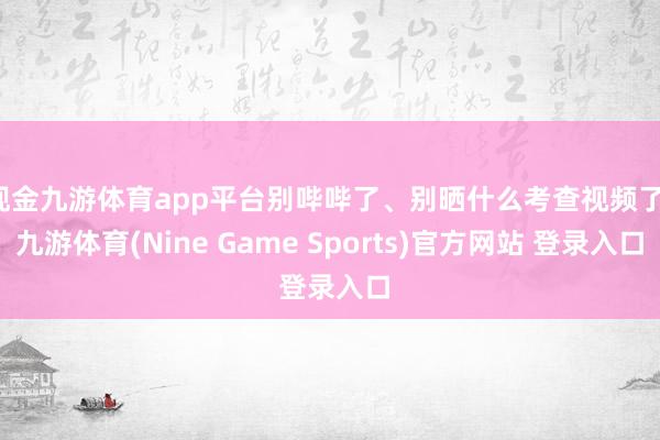 现金九游体育app平台别哔哔了、别晒什么考查视频了-九游体育(Nine Game Sports)官方网站 登录入口