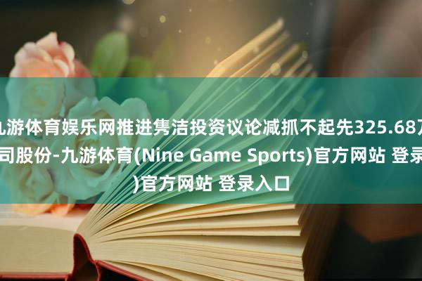 九游体育娱乐网推进隽洁投资议论减抓不起先325.68万股公司股份-九游体育(Nine Game Sports)官方网站 登录入口