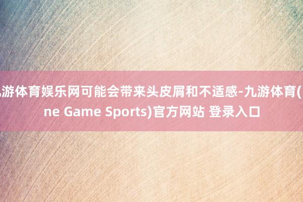 九游体育娱乐网可能会带来头皮屑和不适感-九游体育(Nine Game Sports)官方网站 登录入口