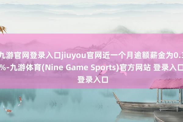 九游官网登录入口jiuyou官网近一个月逾额薪金为0.3%-九游体育(Nine Game Sports)官方网站 登录入口