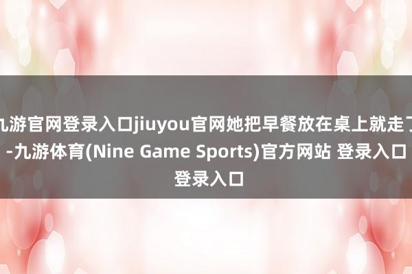九游官网登录入口jiuyou官网她把早餐放在桌上就走了-九游体育(Nine Game Sports)官方网站 登录入口