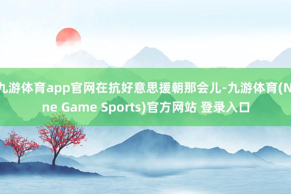 九游体育app官网在抗好意思援朝那会儿-九游体育(Nine Game Sports)官方网站 登录入口