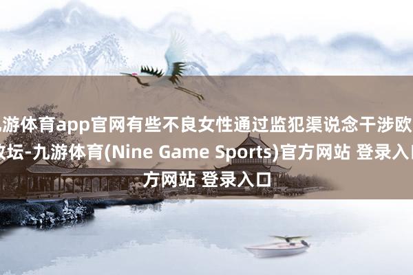 九游体育app官网有些不良女性通过监犯渠说念干涉欧洲政坛-九游体育(Nine Game Sports)官方网站 登录入口