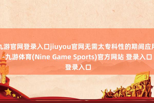 九游官网登录入口jiuyou官网无需太专科性的期间应用-九游体育(Nine Game Sports)官方网站 登录入口