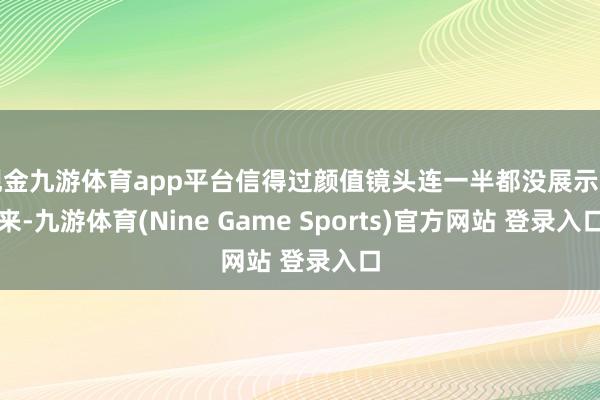 现金九游体育app平台信得过颜值镜头连一半都没展示出来-九游体育(Nine Game Sports)官方网站 登录入口
