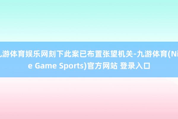 九游体育娱乐网刻下此案已布置张望机关-九游体育(Nine Game Sports)官方网站 登录入口