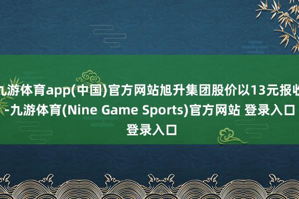 九游体育app(中国)官方网站旭升集团股价以13元报收-九游体育(Nine Game Sports)官方网站 登录入口