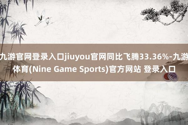 九游官网登录入口jiuyou官网同比飞腾33.36%-九游体育(Nine Game Sports)官方网站 登录入口