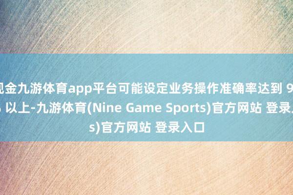 现金九游体育app平台可能设定业务操作准确率达到 99.9% 以上-九游体育(Nine Game Sports)官方网站 登录入口