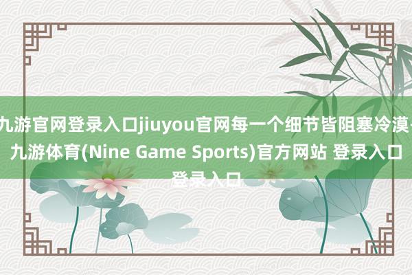 九游官网登录入口jiuyou官网每一个细节皆阻塞冷漠-九游体育(Nine Game Sports)官方网站 登录入口