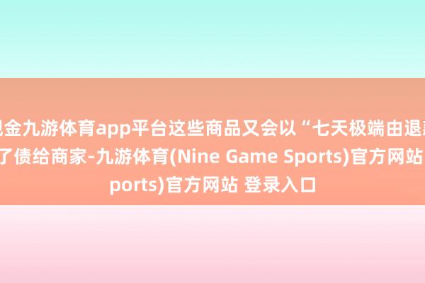 现金九游体育app平台这些商品又会以“七天极端由退款”的神志了债给商家-九游体育(Nine Game Sports)官方网站 登录入口