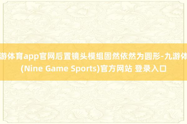 九游体育app官网后置镜头模组固然依然为圆形-九游体育(Nine Game Sports)官方网站 登录入口