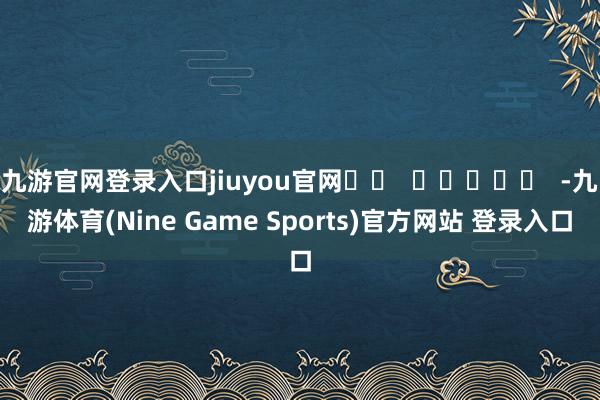 九游官网登录入口jiuyou官网		  					  -九游体育(Nine Game Sports)官方网站 登录入口