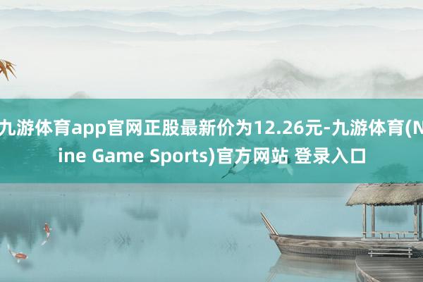 九游体育app官网正股最新价为12.26元-九游体育(Nine Game Sports)官方网站 登录入口