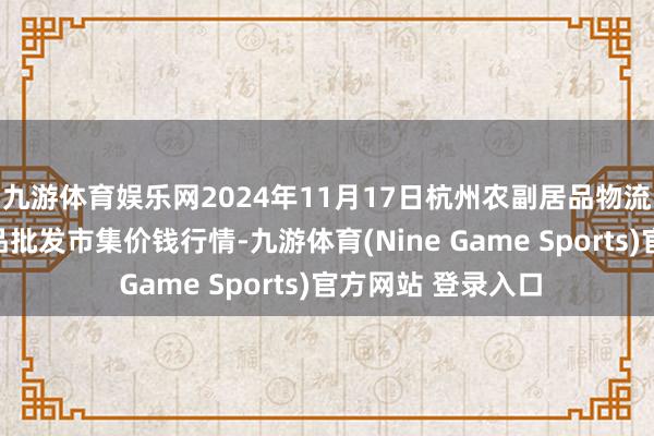 九游体育娱乐网2024年11月17日杭州农副居品物流中心南庄兜农居品批发市集价钱行情-九游体育(Nine Game Sports)官方网站 登录入口
