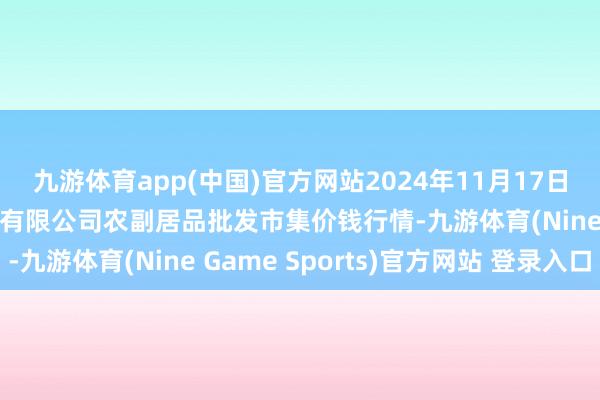 九游体育app(中国)官方网站2024年11月17日晋城市绿盛农工商实业有限公司农副居品批发市集价钱行情-九游体育(Nine Game Sports)官方网站 登录入口