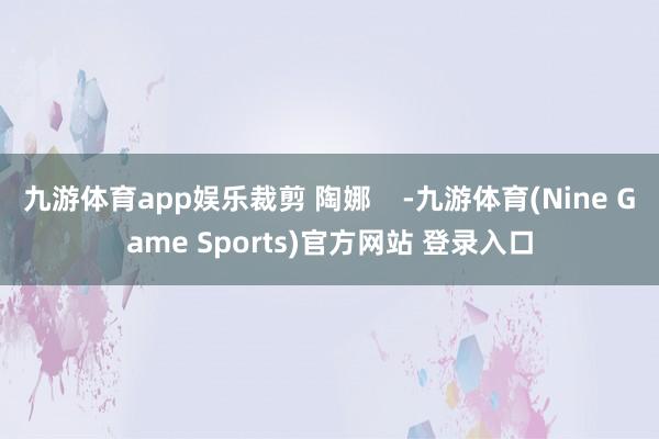九游体育app娱乐裁剪 陶娜    -九游体育(Nine Game Sports)官方网站 登录入口