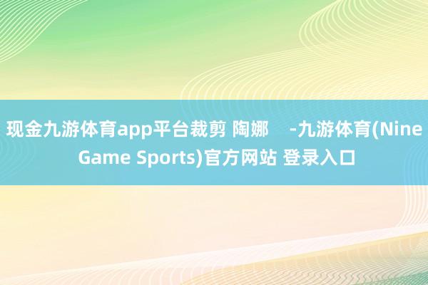 现金九游体育app平台裁剪 陶娜    -九游体育(Nine Game Sports)官方网站 登录入口