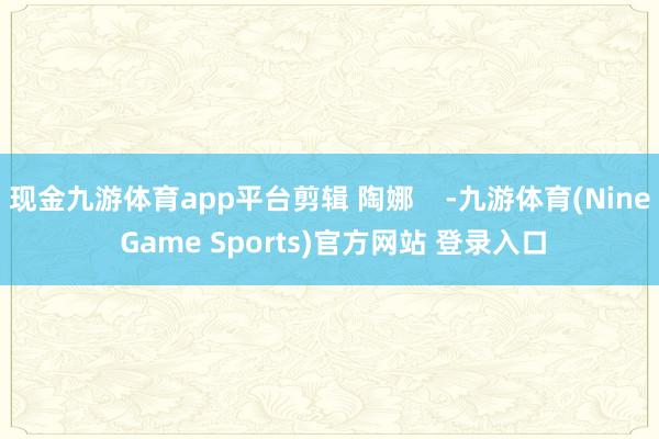 现金九游体育app平台剪辑 陶娜    -九游体育(Nine Game Sports)官方网站 登录入口