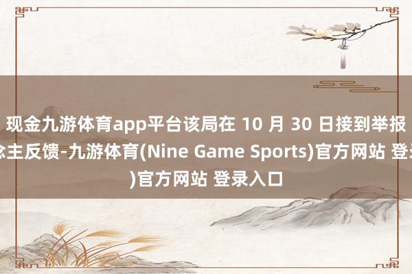 现金九游体育app平台该局在 10 月 30 日接到举报东说念主反馈-九游体育(Nine Game Sports)官方网站 登录入口