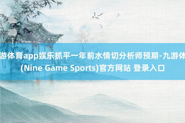 九游体育app娱乐抓平一年前水情切分析师预期-九游体育(Nine Game Sports)官方网站 登录入口