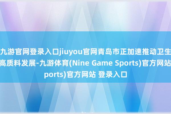 九游官网登录入口jiuyou官网青岛市正加速推动卫生健康职业高质料发展-九游体育(Nine Game Sports)官方网站 登录入口