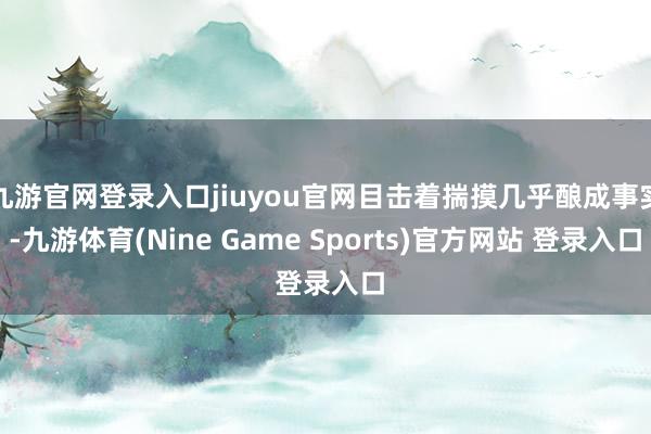 九游官网登录入口jiuyou官网目击着揣摸几乎酿成事实-九游体育(Nine Game Sports)官方网站 登录入口