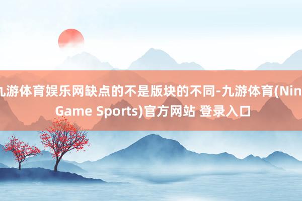 九游体育娱乐网缺点的不是版块的不同-九游体育(Nine Game Sports)官方网站 登录入口