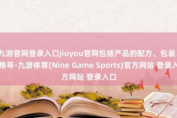 九游官网登录入口jiuyou官网包括产品的配方、包装、规格等-九游体育(Nine Game Sports)官方网站 登录入口