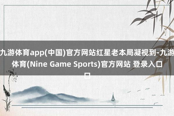 九游体育app(中国)官方网站　　红星老本局凝视到-九游体育(Nine Game Sports)官方网站 登录入口