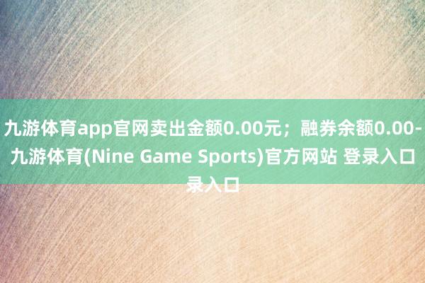 九游体育app官网卖出金额0.00元；融券余额0.00-九游体育(Nine Game Sports)官方网站 登录入口