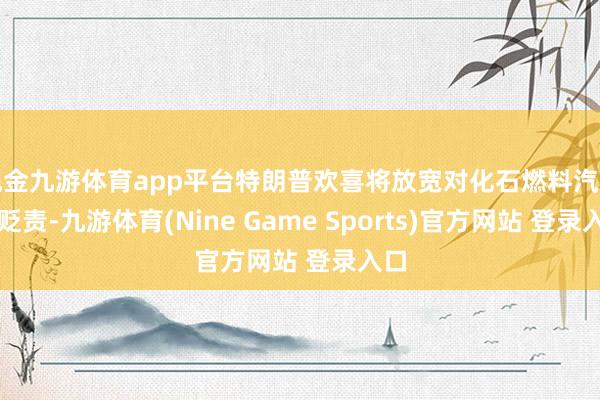 现金九游体育app平台特朗普欢喜将放宽对化石燃料汽车的贬责-九游体育(Nine Game Sports)官方网站 登录入口