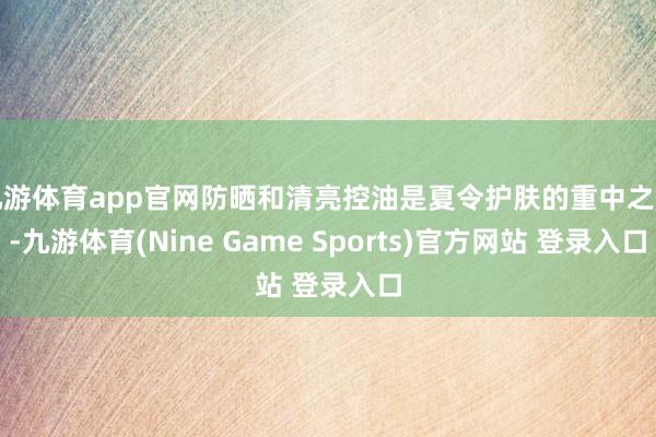 九游体育app官网防晒和清亮控油是夏令护肤的重中之重-九游体育(Nine Game Sports)官方网站 登录入口