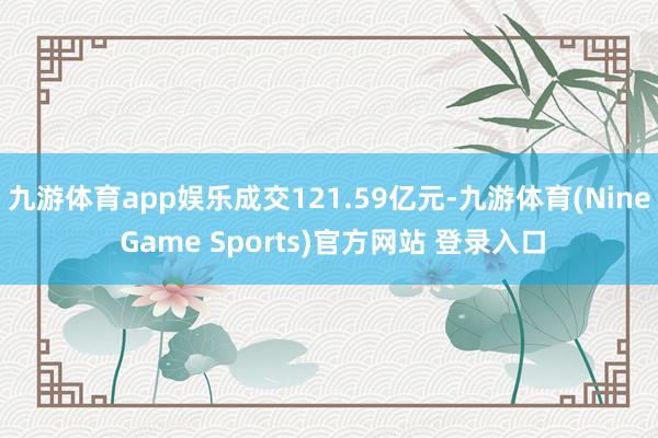 九游体育app娱乐成交121.59亿元-九游体育(Nine Game Sports)官方网站 登录入口