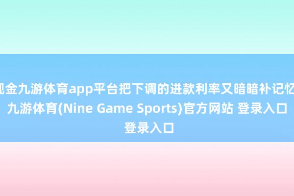 现金九游体育app平台把下调的进款利率又暗暗补记忆-九游体育(Nine Game Sports)官方网站 登录入口