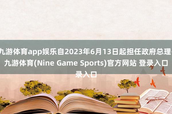 九游体育app娱乐自2023年6月13日起担任政府总理-九游体育(Nine Game Sports)官方网站 登录入口