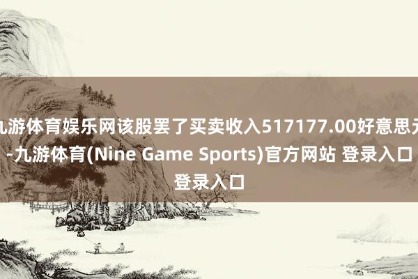 九游体育娱乐网该股罢了买卖收入517177.00好意思元-九游体育(Nine Game Sports)官方网站 登录入口
