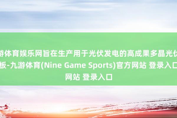 九游体育娱乐网旨在生产用于光伏发电的高成果多晶光伏电板-九游体育(Nine Game Sports)官方网站 登录入口