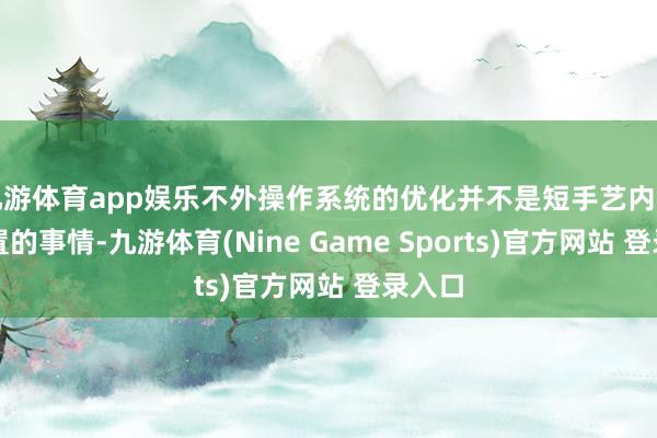 九游体育app娱乐不外操作系统的优化并不是短手艺内可以处置的事情-九游体育(Nine Game Sports)官方网站 登录入口