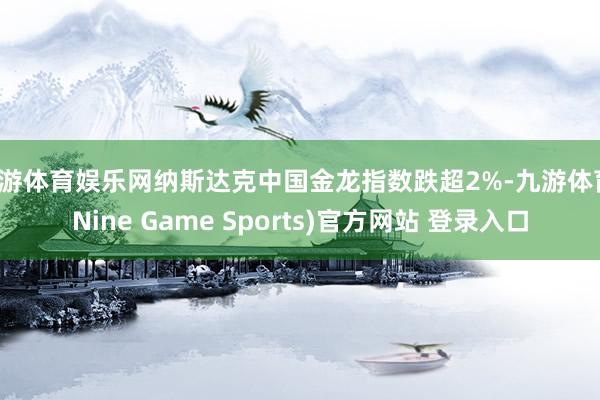 九游体育娱乐网纳斯达克中国金龙指数跌超2%-九游体育(Nine Game Sports)官方网站 登录入口