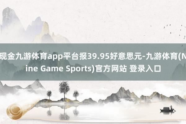 现金九游体育app平台报39.95好意思元-九游体育(Nine Game Sports)官方网站 登录入口
