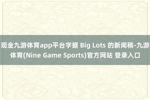 现金九游体育app平台字据 Big Lots 的新闻稿-九游体育(Nine Game Sports)官方网站 登录入口