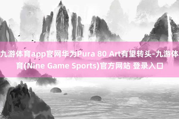 九游体育app官网华为Pura 80 Art有望转头-九游体育(Nine Game Sports)官方网站 登录入口