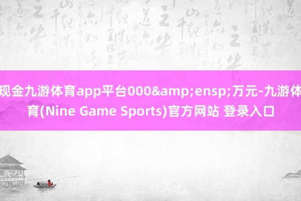现金九游体育app平台000 万元-九游体育(Nine Game Sports)官方网站 登录入口