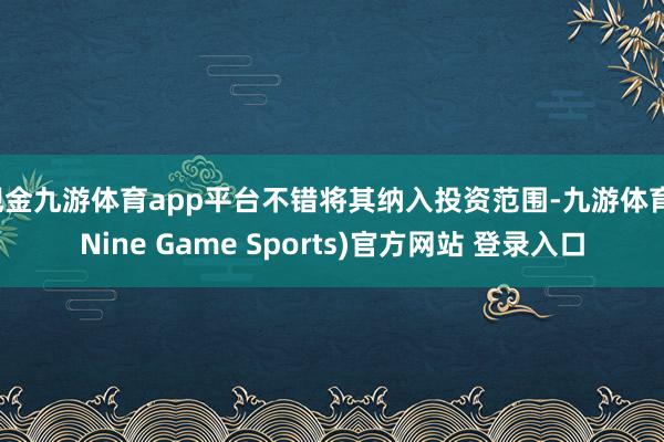 现金九游体育app平台不错将其纳入投资范围-九游体育(Nine Game Sports)官方网站 登录入口