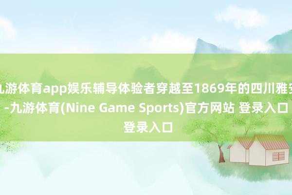 九游体育app娱乐辅导体验者穿越至1869年的四川雅安-九游体育(Nine Game Sports)官方网站 登录入口